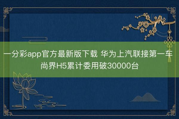 一分彩app官方最新版下载 华为上汽联接第一车 尚界H5累计委用破30000台