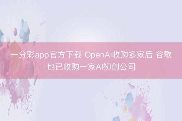 一分彩app官方下载 OpenAI收购多家后 谷歌也已收购一家AI初创公司