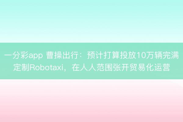 一分彩app 曹操出行：预计打算投放10万辆完满定制Robotaxi，在人人范围张开贸易化运营