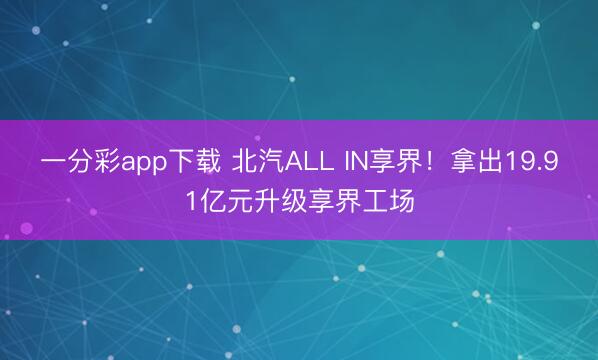 一分彩app下载 北汽ALL IN享界！拿出19.91亿元升级享界工场