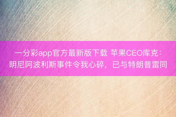 一分彩app官方最新版下载 苹果CEO库克：明尼阿波利斯事件令我心碎，已与特朗普雷同