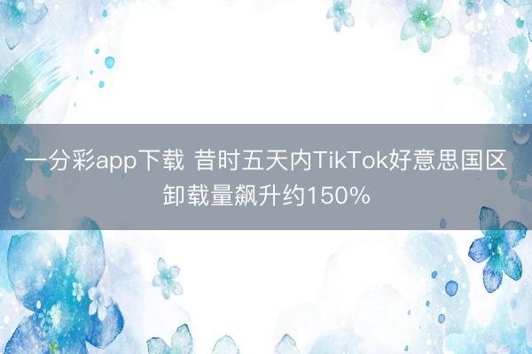 一分彩app下载 昔时五天内TikTok好意思国区卸载量飙升约150%