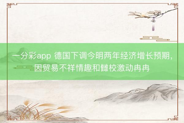 一分彩app 德国下调今明两年经济增长预期，因贸易不祥情趣和雠校激动冉冉