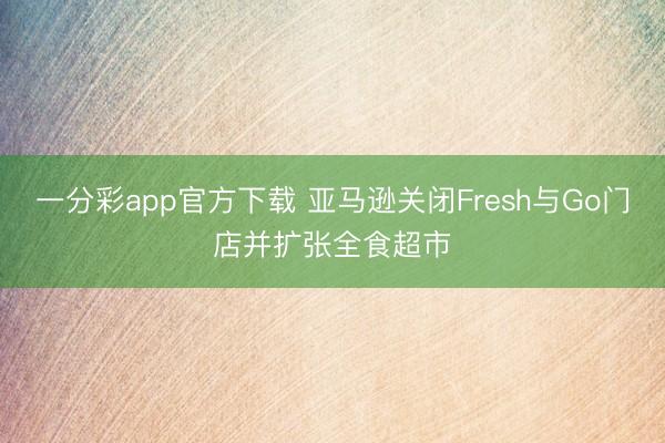 一分彩app官方下载 亚马逊关闭Fresh与Go门店并扩张全食超市
