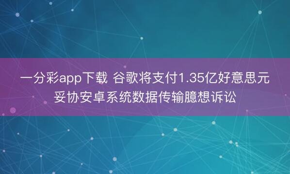 一分彩app下载 谷歌将支付1.35亿好意思元妥协安卓系统数据传输臆想诉讼