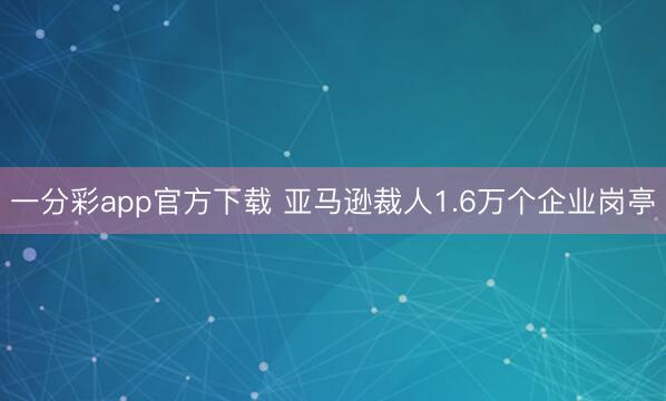 一分彩app官方下载 亚马逊裁人1.6万个企业岗亭
