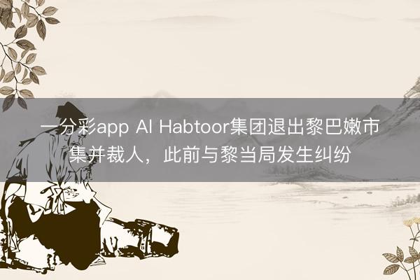 一分彩app Al Habtoor集团退出黎巴嫩市集并裁人,此前与黎当局发生纠纷