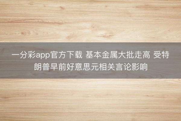一分彩app官方下载 基本金属大批走高 受特朗普早前好意思元相关言论影响