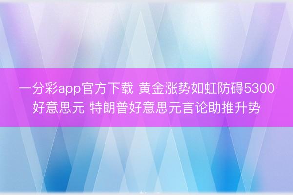 一分彩app官方下载 黄金涨势如虹防碍5300好意思元 特朗普好意思元言论助推升势