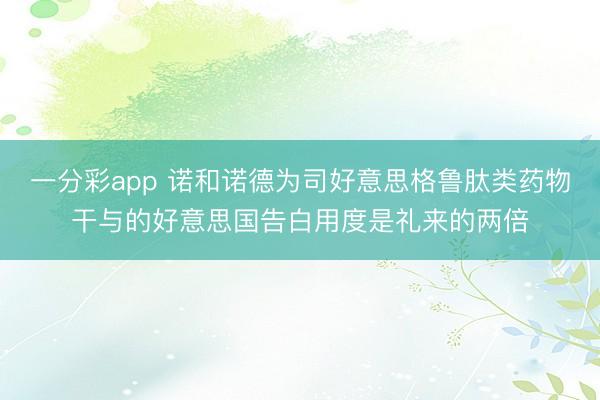 一分彩app 诺和诺德为司好意思格鲁肽类药物干与的好意思国告白用度是礼来的两倍
