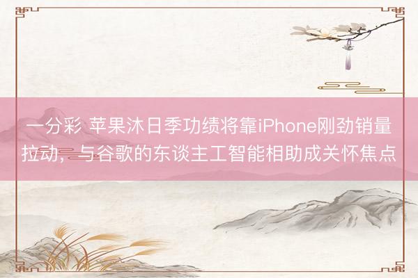 一分彩 苹果沐日季功绩将靠iPhone刚劲销量拉动,与谷歌的东谈主工智能相助成关怀焦点