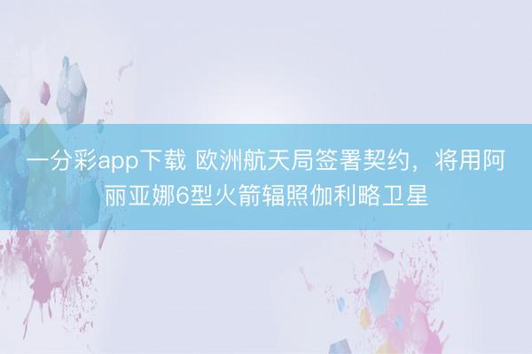 一分彩app下载 欧洲航天局签署契约，将用阿丽亚娜6型火箭辐照伽利略卫星