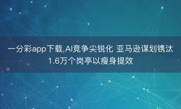 一分彩app下载 AI竞争尖锐化 亚马逊谋划镌汰1.6万个岗亭以瘦身提效
