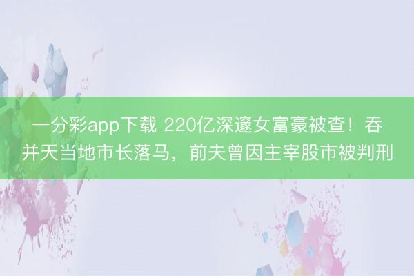 一分彩app下载 220亿深邃女富豪被查！吞并天当地市长落马，前夫曾因主宰股市被判刑