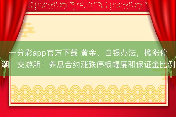 一分彩app官方下载 黄金、白银办法，掀涨停潮！交游所：养息合约涨跌停板幅度和保证金比例
