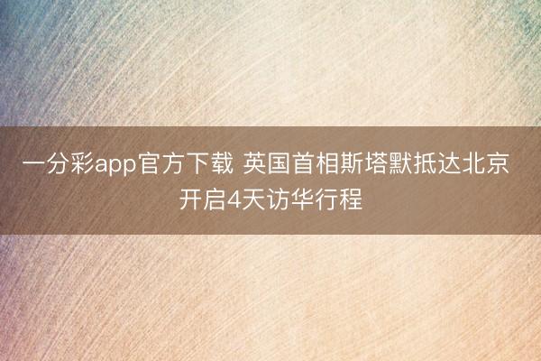 一分彩app官方下载 英国首相斯塔默抵达北京 开启4天访华行程