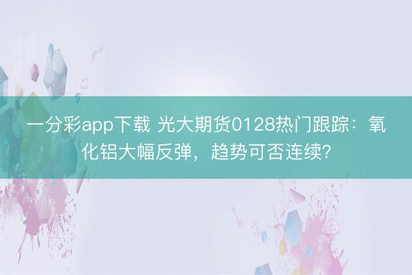一分彩app下载 光大期货0128热门跟踪：氧化铝大幅反弹，趋势可否连续？