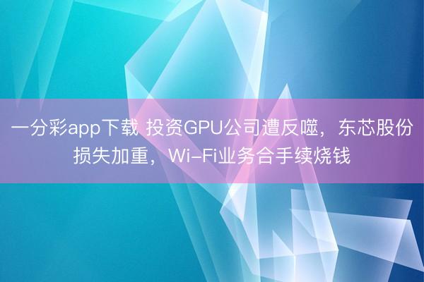 一分彩app下载 投资GPU公司遭反噬，东芯股份损失加重，Wi-Fi业务合手续烧钱