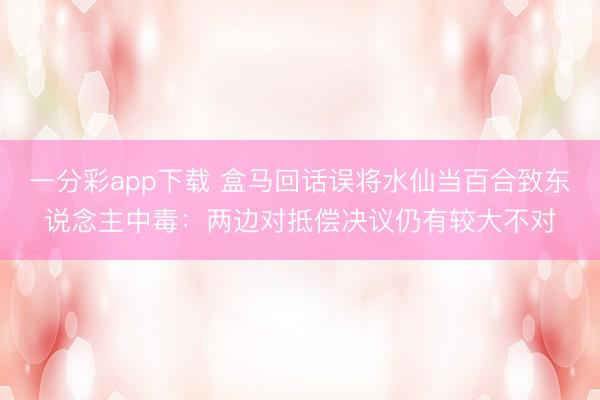 一分彩app下载 盒马回话误将水仙当百合致东说念主中毒：两边对抵偿决议仍有较大不对
