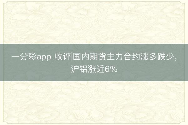 一分彩app 收评|国内期货主力合约涨多跌少，沪铝涨近6%