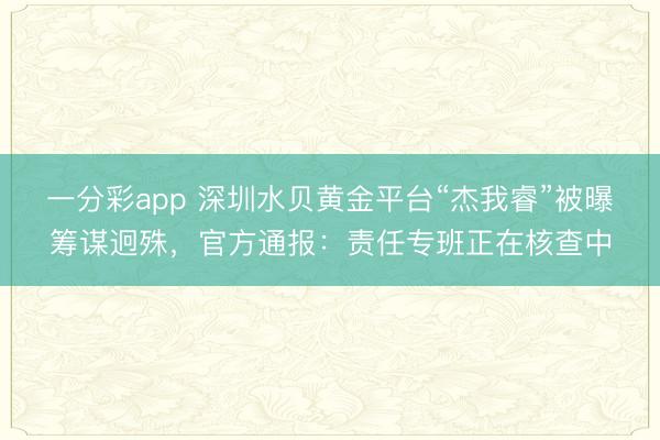 一分彩app 深圳水贝黄金平台“杰我睿”被曝筹谋迥殊，官方通报：责任专班正在核查中