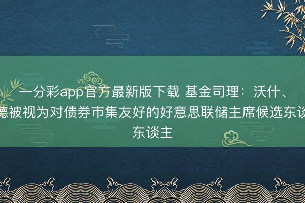 一分彩app官方最新版下载 基金司理：沃什、里德被视为对债券市集友好的好意思联储主席候选东谈主