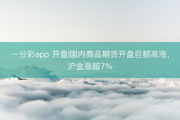 一分彩app 开盘|国内商品期货开盘巨额高涨，沪金涨超7%