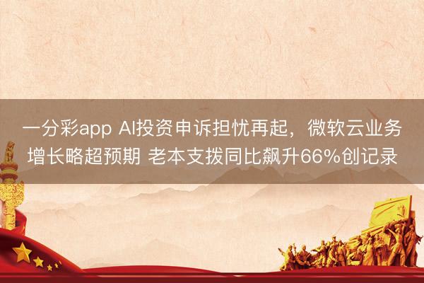 一分彩app AI投资申诉担忧再起，微软云业务增长略超预期 老本支拨同比飙升66%创记录