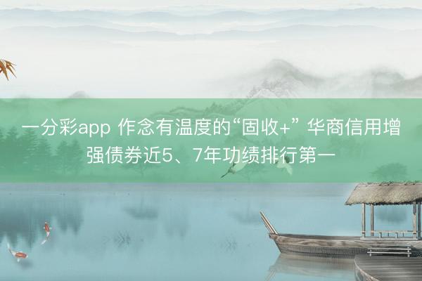 一分彩app 作念有温度的“固收+” 华商信用增强债券近5、7年功绩排行第一