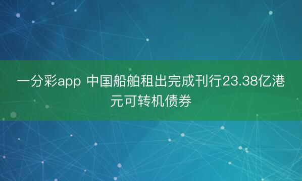 一分彩app 中国船舶租出完成刊行23.38亿港元可转机债券