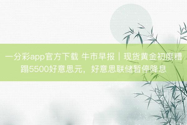 一分彩app官方下载 牛市早报｜现货黄金初度糟蹋5500好意思元，好意思联储暂停降息