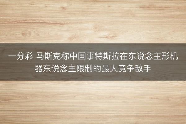 一分彩 马斯克称中国事特斯拉在东说念主形机器东说念主限制的最大竞争敌手