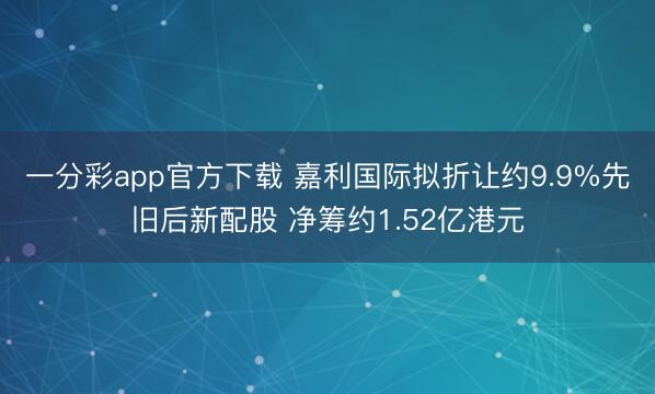 一分彩app官方下载 嘉利国际拟折让约9.9%先旧后新配股 净筹约1.52亿港元