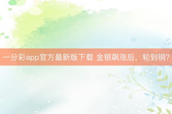 一分彩app官方最新版下载 金银飙涨后，轮到铜？