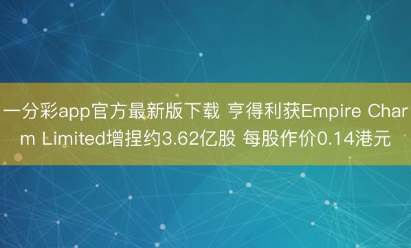 一分彩app官方最新版下载 亨得利获Empire Charm Limited增捏约3.62亿股 每股作价0.14港元
