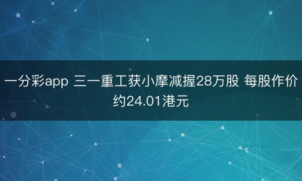 一分彩app 三一重工获小摩减握28万股 每股作价约24.01港元