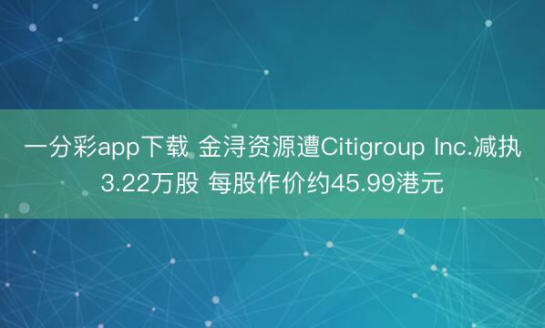 一分彩app下载 金浔资源遭Citigroup Inc.减执3.22万股 每股作价约45.99港元