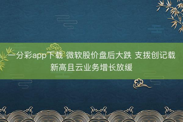 一分彩app下载 微软股价盘后大跌 支拨创记载新高且云业务增长放缓