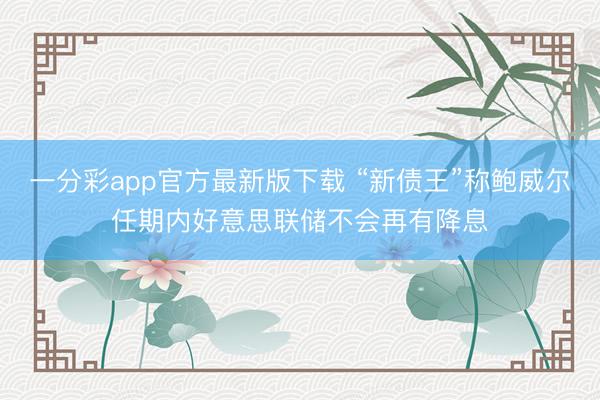 一分彩app官方最新版下载 “新债王”称鲍威尔任期内好意思联储不会再有降息