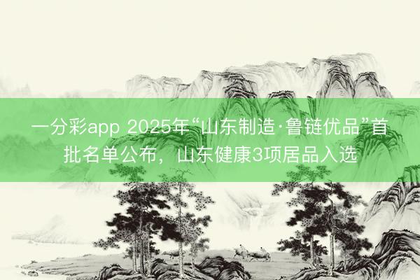 一分彩app 2025年“山东制造·鲁链优品”首批名单公布，山东健康3项居品入选