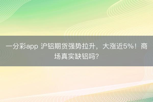 一分彩app 沪铝期货强势拉升，大涨近5%！商场真实缺铝吗？