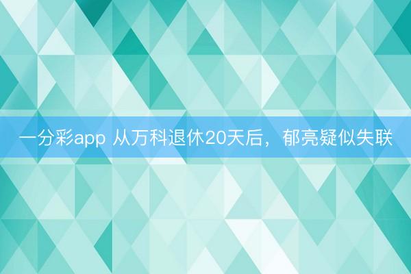 一分彩app 从万科退休20天后，郁亮疑似失联