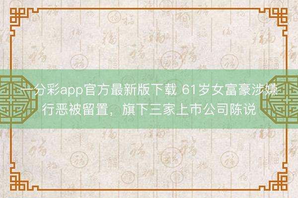 一分彩app官方最新版下载 61岁女富豪涉嫌行恶被留置，旗下三家上市公司陈说
