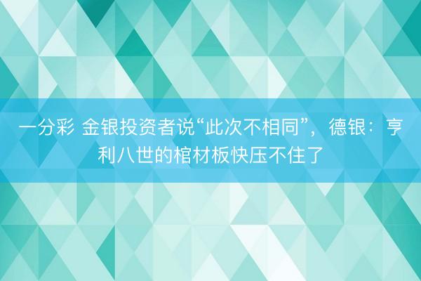 一分彩 金银投资者说“此次不相同”，德银：亨利八世的棺材板快压不住了