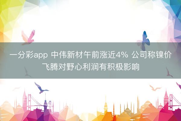 一分彩app 中伟新材午前涨近4% 公司称镍价飞腾对野心利润有积极影响