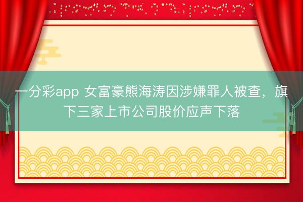 一分彩app 女富豪熊海涛因涉嫌罪人被查，旗下三家上市公司股价应声下落