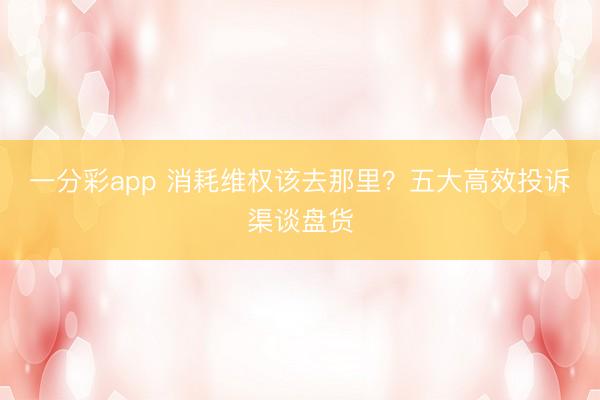 一分彩app 消耗维权该去那里？五大高效投诉渠谈盘货