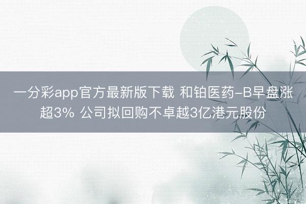 一分彩app官方最新版下载 和铂医药-B早盘涨超3% 公司拟回购不卓越3亿港元股份