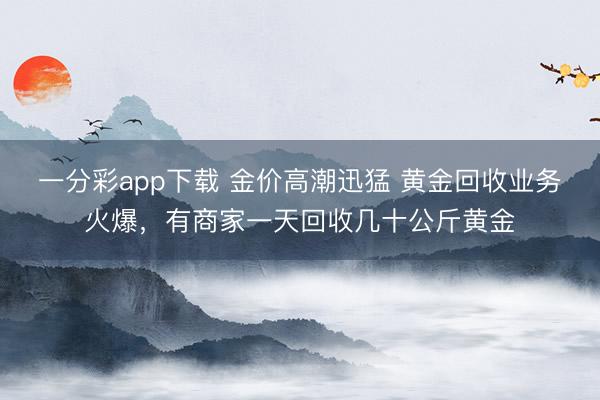 一分彩app下载 金价高潮迅猛 黄金回收业务火爆，有商家一天回收几十公斤黄金