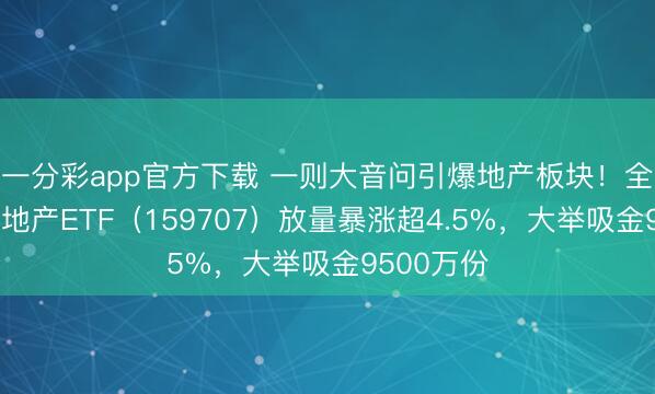 一分彩app官方下载 一则大音问引爆地产板块！全市集惟一地产ETF（159707）放量暴涨超4.5%，大举吸金9500万份